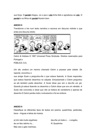 sua força. O pardal chegou, viu o que o cão tinha feito e agradeceu ao cão. O 
pardal e os filhos do pardal ficaram bem. 
ANEXO 8 
Transforme a tira num texto narrativo e escreva em discurso indireto o que 
antes era discurso direto: 
Calvin & Hobbes © 1987 Universal Press Sindicate. Direitos reservados para 
Portugal a 
PÚBLICO, S.A. 
Um dia, andava um menino chamado Calvin a passear pela cidade. De 
repente, encontrou a 
sua amiga Susie e perguntou-lhe o que estava fazendo. A Susie respondeu 
que estava fazendo desenhos na calçada. Entusiasmado o Calvin perguntou 
se ele também podia desenhar. A Susie disse que sim e deu-lhe um giz. 
Quando já estava fazendo os desenhos o Calvin disse que era um vândalo. A 
Susie não concordou e disse que não se tratava de vandalismo e apenas de 
desenho.O Calvin perdeu todo o entusiasmo e foi-se embora. 
ANEXO 9 
Classifique os diferentes tipos de textos em poema, quadrinhas, parlendas, 
trava – línguas e letras de música: 
a) Um rato muito orgulhoso 
de um feio ratinho riu… 
Mas veio o gato manhoso, 
deu-lhe um bote e … o engoliu. 
R: Quadrinha 
 