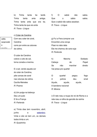 b) Tinha tanta tia tantã. 
Tinha tanta anta antiga. 
Tinha tanta anta que era tia. 
Tinha tanta tia que era anta 
R: Trava - Língua 
c) Colar de Carolina 
Com seu colar de coral, 
Carolina 
corre por entre as colunas 
da colina. 
O colar de Carolina 
colore o colo de cal, 
torna corada a menina. 
E o sol, vendo aquela cor 
do colar de Carolina, 
põe coroas de coral 
nas colunas da colina. 
Cecília Meireles 
R: Poema 
d) Um pulga na balança 
Deu um pulo 
E foi a França 
R: Parlenda 
e) Trinta dias tem novembro, abril, 
junho e setembro. 
Vinte e oito só tem um, os demais 
todos trinta e um. 
R: Quadrinha 
f) O sabiá não sabia. 
Que o sábio sabia. 
Que o sabiá não sabia assobiar. 
R: Trava – Língua 
g) Fui a Fera comprar uva 
Encontrei uma coruja 
Pisei no rabo dela 
Ela me chamou de cara suja 
R: Parlenda 
h) Marcha Soldado 
Cabeça de Papel 
Se não marchar direito 
Vai preso pro quartel 
O quartel pegou fogo 
A polícia deu sinal 
Açude, açude, açude, 
A bandeira nacional 
R: Música 
i) O rato roeu a roupa do rei de Roma e a 
rata roeu a rolha da garrafa da rainha 
R: Trava – Língua 
subiu 
surpreende 
u 
mordeu 
