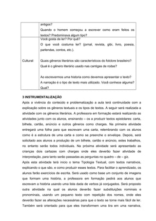 antigos? 
Quando o homem começou a escrever como eram feitos os 
textos? Predominava algum tipo? 
Cultural: 
Você gosta de ler? Por quê? 
O que você costuma ler? (jornal, revista, gibi, livro, poesia, 
parlendas, contos, etc.). 
Quais gêneros literários são característicos do folclore brasileiro? 
Qual é o gênero literário usado nas cantigas de rodas? 
Ao escrevermos uma historia como devemos apresentar o texto? 
A narração é o tipo de texto mais utilizado. Você conhece alguma? 
Qual? 
3 INSTRUMENTALIZAÇÃO 
Após a vivência do conteúdo e problematização a aula terá continuidade com a 
explicação sobre os gêneros textuais e os tipos de textos. A seguir será realizada a 
atividade com os gêneros literários. A professora em formação estará realizando as 
atividades junto com os alunos, ensinando – os a produzir textos epistolares: carta, 
bilhete, cartão, anúncio e outros gêneros como charges. Na primeira atividade 
entregará uma folha para que escrevam uma carta, relembrando com os alunos 
como é a estrutura de uma carta e como se preenche o envelope. Depois, será 
solicitado aos alunos a produção de um bilhete, cartão e anúncio, estes trabalhos, 
no entanto serão todos individuais. Na próxima atividade será apresentado as 
crianças dois cartazes com charges onde eles deverão fazer atividade de 
interpretação, para tanto serão passadas as perguntas no quadro – de – giz. 
Após esta atividade terá inicio o tema Tipologia Textual, com textos narrativos, 
explicando o que são, e como produzir esses textos. Para facilitar o aprendizado, os 
alunos farão exercícios de escrita. Será usado como base um conjunto de imagens 
que formam uma história, a professora em formação pedirá aos alunos que 
escrevam a história usando uma lista dada de verbos já conjugados. Será proposto 
outra atividade na qual os alunos deverão fazer substituições nominais e 
pronominais, usando um pequeno texto com repetição dos nomes, onde eles 
deverão fazer as alterações necessárias para que o texto se torne mais fácil de ler. 
Também será orientado para que eles transformem uma tira em uma narrativa, 
 