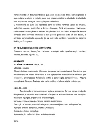 transformando em discurso indireto o que antes era discurso direto. Será explicado o 
que é discurso direto e indireto, para que possam realizar a atividade. A atividade 
será impressa e entregue uma copia para cada aluno. 
O fechamento da aula será realizado com os textos literários (letras de música, 
parlendas, poema, quadrinhas e trava – línguas). Será apresentado, novamente, 
cartazes com esses gêneros textuais e explicado cada um deles. A seguir farão uma 
atividade onde deverão identificar a que gênero pertence cada um dos textos, a 
atividade será realizada no quadro de giz e deverão também, responder no caderno 
de Língua Portuguesa. 
3.1 RECURSOS HUMANOS E MATERIAIS 
Professor, alunos, ilustrações, cartazes, envelope, selo, quadro-de-giz, cartões, 
bilhetes, revistas, figuras, TV. 
4 CATARSE 
4.1 SÍNTESE MENTAL DO ALUNO 
Gêneros Textuais 
Gênero de texto refere-se às diferentes formas de expressão textual. São textos que 
encontramos em nossa vida diária e que apresentam característica definidas por 
conteúdos, propriedades funcionais, estilo e composição características. Alguns 
exemplos de Gêneros Textuais são: carta, outdoors, bilhete, piada, noticia, etc. 
Tipos de Textos 
Tipo textual é a forma como um texto se apresenta. Servem para a produção 
dos gêneros, e estão no interior desses. Os tipos de textos existentes são: narração, 
descrição, injunção, exposição e argumentação. 
Narração: indica uma ação, tempo, espaço, personagem; 
Descrição: é estática, caracteriza lugares, pessoas objetos, sem as impressões; 
Injunção: ordens, perguntas, incita a uma ação; 
Exposição: define, conceitua; 
Argumentação: defende idéias, atribui qualidade. 
Carta 
 