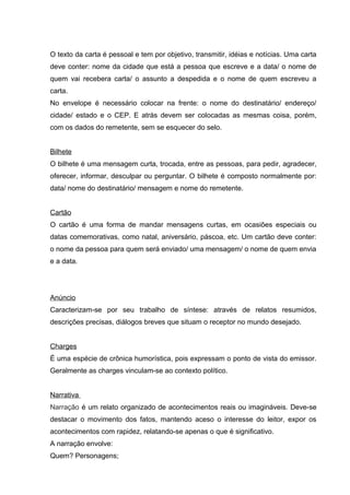 O texto da carta é pessoal e tem por objetivo, transmitir, idéias e notícias. Uma carta 
deve conter: nome da cidade que está a pessoa que escreve e a data/ o nome de 
quem vai recebera carta/ o assunto a despedida e o nome de quem escreveu a 
carta. 
No envelope é necessário colocar na frente: o nome do destinatário/ endereço/ 
cidade/ estado e o CEP. E atrás devem ser colocadas as mesmas coisa, porém, 
com os dados do remetente, sem se esquecer do selo. 
Bilhete 
O bilhete é uma mensagem curta, trocada, entre as pessoas, para pedir, agradecer, 
oferecer, informar, desculpar ou perguntar. O bilhete é composto normalmente por: 
data/ nome do destinatário/ mensagem e nome do remetente. 
Cartão 
O cartão é uma forma de mandar mensagens curtas, em ocasiões especiais ou 
datas comemorativas, como natal, aniversário, páscoa, etc. Um cartão deve conter: 
o nome da pessoa para quem será enviado/ uma mensagem/ o nome de quem envia 
e a data. 
Anúncio 
Caracterizam-se por seu trabalho de síntese: através de relatos resumidos, 
descrições precisas, diálogos breves que situam o receptor no mundo desejado. 
Charges 
É uma espécie de crônica humorística, pois expressam o ponto de vista do emissor. 
Geralmente as charges vinculam-se ao contexto político. 
Narrativa 
Narração é um relato organizado de acontecimentos reais ou imagináveis. Deve-se 
destacar o movimento dos fatos, mantendo aceso o interesse do leitor, expor os 
acontecimentos com rapidez, relatando-se apenas o que é significativo. 
A narração envolve: 
Quem? Personagens; 
 