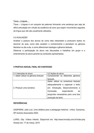 Trava – Línguas 
Trava – Línguas é um conjunto de palavras formando uma sentença que seja de 
difícil articulação em virtude da existência de sons que exijam movimentos seguidos 
da língua que não são usualmente utilizados. 
4.2 AVALIAÇÃO 
Analisar a postura dos alunos de como eles interpretam e produzem textos no 
decorrer da aula, como eles ampliam o conhecimento e percebem os gêneros 
literários no dia a dia, e como diferenciam tipologia e gêneros textuais. 
Observar a participação do aluno nas discussões e trabalhos em grupo e o 
entendimento do aluno perante os conteúdos apresentados. 
5 PRÁTICA SOCIAL FINAL DO CONTEÚDO 
5.1 Intenções do aluno 5.2 Ações do aluno 
1. Saber utilizar os gêneros textuais Compreender os diferentes gêneros 
textuais. 
2. Produzir uma narrativa 
Saber utilizar os conectivos textuais 
adequadamente e organizar o texto 
em: Introdução, Desenvolvimento e 
Conclusão, respondendo as 
perguntas necessárias para uma boa 
produção de texto. 
REFERÊNCIAS 
GASPARIN, João Luiz. Uma didática para a pedagogia histórica - critica. Campinas, 
SP Autores Associados 2003. 
LIVRO, Clip. Vídeos Infantis. Disponível em: http://www.livroclip.com.br/index.php 
Acesso em: 17 de março. 2010 
 