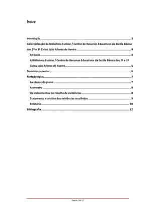 Índice



Introdução................................................................................................................. 3
Caracterização da Biblioteca Escolar / Centro de Recursos Educativos da Escola Básica
dos 2º e 3º Ciclos João Afonso de Aveiro .................................................................... 4
   A Escola ................................................................................................................. 4
   A Biblioteca Escolar / Centro de Recursos Educativos da Escola Básica dos 2º e 3º
   Ciclos João Afonso de Aveiro .................................................................................. 5
Domínios a avaliar ..................................................................................................... 6
Metodologias ............................................................................................................ 7
   As etapas do plano................................................................................................. 7
   A amostra .............................................................................................................. 8
   Os instrumentos de recolha de evidências.............................................................. 8
   Tratamento e análise das evidências recolhidas ..................................................... 9
   Relatório.............................................................................................................. 10
Bibliografia .............................................................................................................. 12




                                                     Página 2 de 12
 