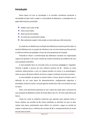 Introdução

     Numa época em que as tecnologias e as pressões económicas acentuam a
necessidade de fazer valer o papel e a necessidade de bibliotecas, a avaliação tem um
papel determinante, permitindo:


          Validar o que se faz na BE;
          Como é que é feito;
          Qual o ponto da situação;
          As metas que se pretendem atingir;
          Mas sobretudo o papel e intervenção, as mais-valias que a BE acrescenta.


     A criação de um Modelo para avaliação das bibliotecas escolares permite dotar as
escolas/ bibliotecas de um quadro de referência e de um instrumento que lhes permite
a melhoria contínua da qualidade, a busca de uma perspectiva de inovação.
     Pretende-se induzir a transformação das bibliotecas escolares em organizações
capazes de aprender e de crescer através da recolha sistemática de evidências de uma
auto-avaliação sistemática.
     A auto-avaliação deve ser encarada como um processo pedagógico e regulador,
inerente à gestão e procura de uma melhoria contínua da BE. Destaca as áreas
nucleares, determinantes e com um impacto positivo no ensino e na aprendizagem,
sobre as quais a BE deverá reflectir de forma a originar mudanças concretas na prática.
     A auto-avaliação, ao apontar os pontos fortes e fracos, deverá contribuir para a
definição de um novo plano de desenvolvimento, estabelecendo objectivos e
prioridades, tendo em conta o uma perspectiva realista face à BE e ao contexto em que
se insere.
     Assim, este documento apresenta-se com o plano de acção sobre o processo da
auto-avaliação da Biblioteca Escolar da Escola Básica dos 2º e 3º Ciclos João Afonso de
Aveiro.
     Tendo em conta os relatórios anteriores que apontam para aspectos fortes e
fracos relativos aos servidos da BE, foram escolhidos os domínios em que se deve
realizar este plano, pretendendo assim definir um caminho a seguir no sentido de
originar mudanças para a melhoria dos serviços da BE e consequentemente da escola
em que esta se insere.
                                        Página 3 de 12
 