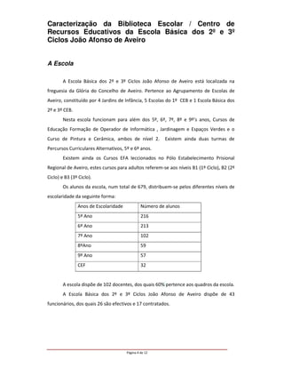 Caracterização da Biblioteca Escolar / Centro de
Recursos Educativos da Escola Básica dos 2º e 3º
Ciclos João Afonso de Aveiro


A Escola

        A Escola Básica dos 2º e 3º Ciclos João Afonso de Aveiro está localizada na
freguesia da Glória do Concelho de Aveiro. Pertence ao Agrupamento de Escolas de
Aveiro, constituído por 4 Jardins de Infância, 5 Escolas do 1º CEB e 1 Escola Básica dos
2º e 3º CEB.
        Nesta escola funcionam para além dos 5º, 6º, 7º, 8º e 9º’s anos, Cursos de
Educação Formação de Operador de Informática , Jardinagem e Espaços Verdes e o
Curso de Pintura e Cerâmica, ambos de nível 2.          Existem ainda duas turmas de
Percursos Curriculares Alternativos, 5º e 6º anos.
        Existem ainda os Cursos EFA leccionados no Pólo Estabelecimento Prisional
Regional de Aveiro, estes cursos para adultos referem-se aos níveis B1 (1º Ciclo), B2 (2º
Ciclo) e B3 (3º Ciclo).
        Os alunos da escola, num total de 679, distribuem-se pelos diferentes níveis de
escolaridade da seguinte forma:
               Anos de Escolaridade            Número de alunos
               5º Ano                          216
               6º Ano                          213
               7º Ano                          102
               8ºAno                           59
               9º Ano                          57
               CEF                             32


        A escola dispõe de 102 docentes, dos quais 60% pertence aos quadros da escola.
        A Escola Básica dos 2º e 3º Ciclos João Afonso de Aveiro dispõe de 43
funcionários, dos quais 26 são efectivos e 17 contratados.




                                      Página 4 de 12
 