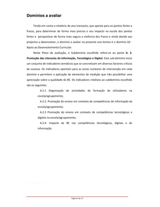 Domínios a avaliar

     Tendo em conta o relatório do ano transacto, que aponta para os pontos fortes e
fracos, para determinar de forma mais precisa o seu impacto na escola dos pontos
fortes e perspectivar de forma mais segura a melhoria dos fracos e ainda devido aos
projectos a desenvolver, o domínio a avaliar no presente ano lectivo é o domínio A2 -
Apoio ao Desenvolvimento Curricular.
     Neste Plano de avaliação, o Subdomínio escolhido refere-se ao ponto A. 2.
Promoção das Literacias da Informação, Tecnológica e Digital. Este sub-domínio inclui
um conjunto de indicadores temáticos que se concretizam em diversos factores críticos
de sucesso. Os indicadores apontam para as zonas nucleares de intervenção em cada
domínio e permitem a aplicação de elementos de medição que irão possibilitar uma
apreciação sobre a qualidade da BE. Os indicadores relativos ao subdomínio escolhido
são os seguintes:
           A.2.1 Organização de actividades de formação de utilizadores na
         escola/agrupamento;
           A.2.2. Promoção do ensino em contexto de competências de informação da
         escola/agrupamento;
           A.2.3 Promoção do ensino em contexto de competências tecnológicas e
         digitais na escola/agrupamento;
           A.2.4. Impacto da BE nas competências tecnológicas, digitais e de
         informação. dos alunos na




cola/agrupamento




                                     Página 6 de 12
 