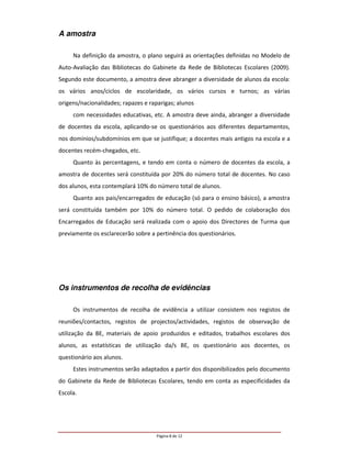 A amostra

     Na definição da amostra, o plano seguirá as orientações definidas no Modelo de
Auto-Avaliação das Bibliotecas do Gabinete da Rede de Bibliotecas Escolares (2009).
Segundo este documento, a amostra deve abranger a diversidade de alunos da escola:
os vários anos/ciclos de escolaridade, os vários cursos e turnos; as várias
origens/nacionalidades; rapazes e raparigas; alunos
     com necessidades educativas, etc. A amostra deve ainda, abranger a diversidade
de docentes da escola, aplicando-se os questionários aos diferentes departamentos,
nos domínios/subdomínios em que se justifique; a docentes mais antigos na escola e a
docentes recém-chegados, etc.
     Quanto às percentagens, e tendo em conta o número de docentes da escola, a
amostra de docentes será constituída por 20% do número total de docentes. No caso
dos alunos, esta contemplará 10% do número total de alunos.
     Quanto aos pais/encarregados de educação (só para o ensino básico), a amostra
será constituída também por 10% do número total. O pedido de colaboração dos
Encarregados de Educação será realizada com o apoio dos Directores de Turma que
previamente os esclarecerão sobre a pertinência dos questionários.




Os instrumentos de recolha de evidências

     Os instrumentos de recolha de evidência a utilizar consistem nos registos de
reuniões/contactos, registos de projectos/actividades, registos de observação de
utilização da BE, materiais de apoio produzidos e editados, trabalhos escolares dos
alunos, as estatísticas de utilização da/s BE, os questionário aos docentes, os
questionário aos alunos.
     Estes instrumentos serão adaptados a partir dos disponibilizados pelo documento
do Gabinete da Rede de Bibliotecas Escolares, tendo em conta as especificidades da
Escola.




                                    Página 8 de 12
 