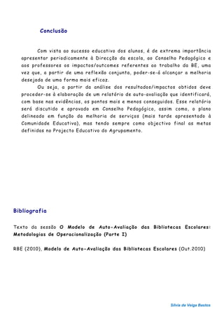 Conclusão


         Com vista ao sucesso educativo dos alunos, é de extrema importância
   apresentar periodicamente à Direcção da escola, ao Conselho Pedagógico e
   aos professores os impactos/outcomes referentes ao trabalho da BE, uma
   vez que, a partir de uma reflexão conjunta, poder-se-á alcançar a melhoria
   desejada de uma forma mais eficaz.
         Ou seja, a partir da análise dos resultados/impactos obtidos deve
   proceder-se à elaboração de um relatório de auto-avaliação que identificará,
   com base nas evidências, os pontos mais e menos conseguidos. Esse relatório
   será discutido e aprovado em Conselho Pedagógico, assim como, o plano
   delineado em função da melhoria de serviços (mais tarde apresentado à
   Comunidade Educativa), mas tendo sempre como objectivo final as metas
   definidas no Projecto Educativo do Agrupamento.




Bibliografia


Texto da sessão O Modelo de Auto-Avaliação das Bibliotecas Escolares:
Metodologias de Operacionalização (Parte I)


RBE (2010), Modelo de Auto-Avaliação das Bibliotecas Escolares (Out.2010)




                                                              Sílvia da Veiga Bastos
 