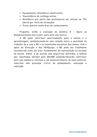 •   Equipamento informático insuficiente;
     •   Inexistência de catálogo online;
     •   Relutância por parte dos professores em utilizar as TIC
         (muito por falta de formação)
     •   Fraco domínio nesta área de conhecimento


     Proponho,      então   a   avaliação    do    Domínio    A    –   Apoio       ao
Desenvolvimento Curricular, para este ano lectivo.
     A   BE    pode   contribuir    positivamente      para    o   ensino      e    a
aprendizagem, estabelecendo-se uma relação entre a qualidade do
trabalho da e com a BE e os resultados escolares dos alunos. Com o
apoio da Direcção e das PB/Equipa, a BE pode ser finalmente
reconhecida como um pilar fundamental de sustentação ao sucesso
da escola. Assim, e de acordo com objectivos definidos, a análise
dos resultados obtidos pelo MAABE poderão/deverão contribuir
para uma melhoria contínua e um desenvolvimento de boas práticas,
inseridos     num   processo    cíclico     de    planeamento,     execução         e
avaliação.




                                                              Sílvia da Veiga Bastos
 