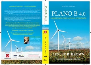 PLANO B 4.0
LESTER R. BROWN
LESTERR.BROWN
REVISTO E AMPLIADO
MOBILIZAÇÃO PARA SALVAR A CIVILIZAÇÃO
PLANOB4.0
MOBILIZAÇÃOPARASALVARACIVILIZAÇÃO
“Um pensador de longo alcance”– U.S. News & World Report
“É empolgante... uma obra-prima!”– Ted Turner
“Um grande livro que deveria acordar a humanidade!”
– Klaus Schwab, Fórum Econômico Mundial
“As ideias expostas por Lester Brown devem servir de estímulo para assumirmos
uma atitude capaz de subverter a ainda prevalente ordem econômica,que utiliza os
recursos naturais irracionalmente e exclui do mercado parte expressiva da população”
– Fernando Almeida,presidente do Conselho Empresarial Brasileiro
para o Desenvolvimento Sustentável (CEBDS)
O mundo civilizado colocou em marcha tendências ambientais que hoje ameaçam a própria
civilização. Não temos muito tempo. Estamos ultrapassando limites ambientais e violando prazos
estipulados pela natureza. A natureza é a senhora do tempo, mas não podemos ver o relógio.
Como o modelo tradicional de fazer negócios não é mais uma alternativa viável, está na hora
de acionar o Plano B 4.0.
Lester Brown, fundador do Earth Policy Institute, investiga os assuntos mais aparentes da
questão, desde o aquecimento global até a falência de Estados em todo o mundo, diagnostica os pro-
blemas ecológicos centrais que afetam nosso planeta e oferece respostas tanto para indivíduos quanto
para governos. Entre outras preocupações, propõe como aumentar a eﬁciência energética ao redor do
mundo e como canalizar fontes de energias alternativas.
Em Plano B 4.0, Brown oferece um mapa para salvar a civilização.
LESTER R. BROWN
é presidente do Earth Policy
Institute, um instituto de
pesquisa com sede em Wash-
ington DC. Brown já recebeu
inúmeros prêmios ao longo
de sua carreira, entre eles o
MacArthur Fellowship, o
Prêmio Ambiental das Na-
ções Unidas e o Blue Planet,
concedido pelo Japão.
PATROCÍNIO DA
EDIÇÃO BRASILEIRA:
COEDITORES DA
EDIÇÃO BRASILEIRA:
LESTER R. BROWN
“Todos devemos escutar com atenção as opiniões de Brown”
– Bill Clinton, ex-presidente dos Estados Unidos
ESTE LIVRO ESTÁ DISPONÍVEL PARA
DOWNLOAD GRATUITO NO SITE
WWW.BRADESCO.COM.BR/RSA
PlanoB_capa_25mm.indd 1 15/10/2009 10:54:19
 