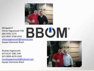 Obrigado!!!
Vilmar Pagnoncelli TIM
(66) 9292-2173
(67) 9937-2740 VIVO
vilmarpagnoncelli@hotmail.com
Equipe Diamante Brasil
Ricardo Pagnoncelli
(67) 8137-1981 TIM
(67) 9959-4579 VIVO
ricardopagnoncelli@hotmail.com
Equipe Diamante Brasil
 