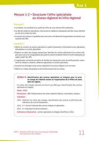 Axe 1

Mesure 1-2 • Structurer l’offre spécialisée
             au niveau régional et infra régional

Pourquoi ?
• La lisibilité, l’accessibilité et la qualité de l’offre de soins doivent être améliorées.
• Le rôle des médecins spécialistes, intervenant en médecine ambulatoire doit être mieux identifié
  au sein de la chaîne de soins.
• Il convient de renforcer la gradation des soins dans une démarche d’organisation territoriale sous
  l’autorité des ARS.


Comment ?
• Définir les missions du recours spécialisé en veillant notamment à l’articulation entre spécialistes
  ambulatoires et centres spécialisés.
• Élaborer un cahier des charges national pour identifier les centres spécialisés et les centres inté-
  grés pour la prise en charge globale des patients atteints d’obésité sévère et multi compliquée par
  appel à projet des ARS.
• L’organisation territoriale permettra de faciliter les interactions entre les professionnels, notam-
  ment les médecins traitants, médecins spécialistes et centres spécialisés.
• Favoriser les échanges entre centres spécialisés et centres intégrés sur le territoire.
• Définir les critères d’évaluation et de fonctionnement de ces centres.



    Action 4 • Identification      des centres spécialisés et intégrés pour la prise
                    en charge de l’obésité sévère et l’organisation de la filière de soins
                    dans les régions
    Un cahier des charges national sera fourni aux ARS pour l’identification des centres
    spécialisés et intégrés.
    Pilote : DGOS.
    Partenaires : ARS, Établissements de santé, médecins libéraux, associations, réseaux.
    Calendrier :
    2011 : rédaction du cahier des charges, identification des centres et définition des
           indicateurs de suivi et d’évaluation ;
    2012 : 1ères réunion nationale des centres intégrés et spécialisés ;
    2013 : 1ère évaluation du fonctionnement ;
    Indicateurs d’évaluation : centres spécialisés et intégrés identifiés en 2011.




AXE 1 : Améliorer l’offre de soins et promouvoir le dépistage
        chez l’enfant et chez l’adulte                                                         11
 