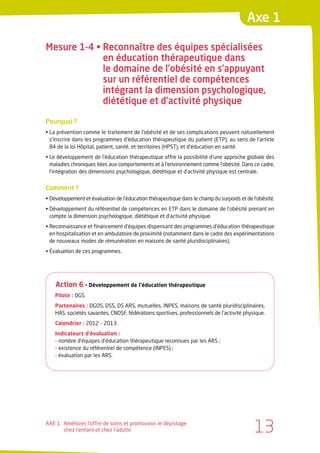 Axe 1

Mesure 1-4 • Reconnaître des équipes spécialisées
             en éducation thérapeutique dans
             le domaine de l’obésité en s’appuyant
             sur un référentiel de compétences
             intégrant la dimension psychologique,
             diététique et d’activité physique

Pourquoi ?
• La prévention comme le traitement de l’obésité et de ses complications peuvent naturellement
  s’inscrire dans les programmes d’éducation thérapeutique du patient (ETP), au sens de l’article
  84 de la loi Hôpital, patient, santé, et territoires (HPST), et d’éducation en santé.
• Le développement de l’éducation thérapeutique offre la possibilité d’une approche globale des
  maladies chroniques liées aux comportements et à l’environnement comme l’obésité. Dans ce cadre,
  l’intégration des dimensions psychologique, diététique et d’activité physique est centrale.


Comment ?
• Développement et évaluation de l’éducation thérapeutique dans le champ du surpoids et de l’obésité.
• Développement du référentiel de compétences en ETP dans le domaine de l’obésité prenant en
  compte la dimension psychologique, diététique et d’activité physique.
• Reconnaissance et financement d’équipes dispensant des programmes d’éducation thérapeutique
  en hospitalisation et en ambulatoire de proximité (notamment dans le cadre des expérimentations
  de nouveaux modes de rémunération en maisons de santé pluridisciplinaires).
• Évaluation de ces programmes.




    Action 6 • Développement de l’éducation thérapeutique
    Pilote : DGS.
    Partenaires : DGOS, DSS, DS ARS, mutuelles, INPES, maisons de santé pluridisciplinaires,
    HAS, sociétés savantes, CNOSF, fédérations sportives, professionnels de l’activité physique.
    Calendrier : 2012 - 2013.
    Indicateurs d’évaluation :
    - nombre d’équipes d’éducation thérapeutique reconnues par les ARS ;
    - existence du référentiel de compétence (INPES) ;
    - évaluation par les ARS.




AXE 1 : Améliorer l’offre de soins et promouvoir le dépistage
        chez l’enfant et chez l’adulte                                                      13
 