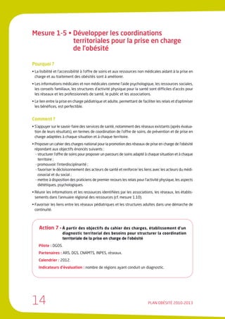 Mesure 1-5 • Développer les coordinations
             territoriales pour la prise en charge
             de l’obésité

Pourquoi ?
• La lisibilité et l’accessibilité à l’offre de soins et aux ressources non médicales aidant à la prise en
  charge et au traitement des obésités sont à améliorer.
• Les informations médicales et non médicales comme l’aide psychologique, les ressources sociales,
  les conseils familiaux, les structures d’activité physique pour la santé sont difficiles d’accès pour
  les réseaux et les professionnels de santé, le public et les associations.
• Le lien entre la prise en charge pédiatrique et adulte, permettant de faciliter les relais et d’optimiser
  les bénéfices, est perfectible.


Comment ?
• S’appuyer sur le savoir-faire des services de santé, notamment des réseaux existants (après évalua-
  tion de leurs résultats), en termes de coordination de l’offre de soins, de prévention et de prise en
  charge adaptées à chaque situation et à chaque territoire.
• Proposer un cahier des charges national pour la promotion des réseaux de prise en charge de l’obésité
  répondant aux objectifs énoncés suivants :
   - structurer l’offre de soins pour proposer un parcours de soins adapté à chaque situation et à chaque
     territoire ;
   - promouvoir l’interdisciplinarité ;
   - favoriser le décloisonnement des acteurs de santé et renforcer les liens avec les acteurs du médi-
     cosocial et du social ;
   - mettre à disposition des praticiens de premier recours les relais pour l’activité physique, les aspects
     diététiques, psychologiques.
• Réunir les informations et les ressources identifiées par les associations, les réseaux, les établis-
  sements dans l’annuaire régional des ressources (cf. mesure 1.10).
• Favoriser les liens entre les réseaux pédiatriques et les structures adultes dans une démarche de
  continuité.



    Action 7 • À partir des objectifs du cahier des charges, établissement d’un
                    diagnostic territorial des besoins pour structurer la coordination
                    territoriale de la prise en charge de l’obésité
    Pilote : DGOS.
    Partenaires : ARS, DGS, CNAMTS, INPES, réseaux.
    Calendrier : 2012.
    Indicateurs d’évaluation : nombre de régions ayant conduit un diagnostic.




14                                                                           PLAN OBÉSITÉ 2010-2013
 
