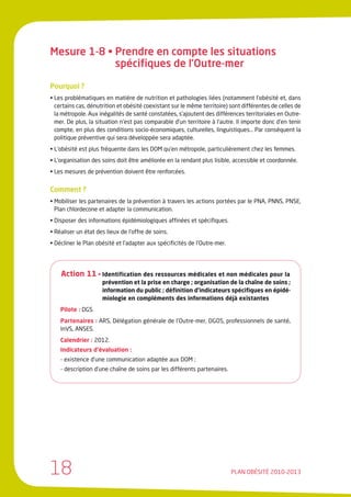 Mesure 1-8 • Prendre en compte les situations
             spécifiques de l’Outre-mer

Pourquoi ?
• Les problématiques en matière de nutrition et pathologies liées (notamment l’obésité et, dans
  certains cas, dénutrition et obésité coexistant sur le même territoire) sont différentes de celles de
  la métropole. Aux inégalités de santé constatées, s’ajoutent des différences territoriales en Outre-
  mer. De plus, la situation n’est pas comparable d’un territoire à l’autre. Il importe donc d’en tenir
  compte, en plus des conditions socio-économiques, culturelles, linguistiques… Par conséquent la
  politique préventive qui sera développée sera adaptée.
• L’obésité est plus fréquente dans les DOM qu’en métropole, particulièrement chez les femmes.
• L’organisation des soins doit être améliorée en la rendant plus lisible, accessible et coordonnée.
• Les mesures de prévention doivent être renforcées.


Comment ?
• Mobiliser les partenaires de la prévention à travers les actions portées par le PNA, PNNS, PNSE,
  Plan chlordecone et adapter la communication.
• Disposer des informations épidémiologiques affinées et spécifiques.
• Réaliser un état des lieux de l’offre de soins.
• Décliner le Plan obésité et l’adapter aux spécificités de l’Outre-mer.




    Action 11 • Identification des ressources médicales et non médicales pour la
                     prévention et la prise en charge ; organisation de la chaîne de soins ;
                     information du public ; définition d’indicateurs spécifiques en épidé-
                     miologie en compléments des informations déjà existantes
    Pilote : DGS.
    Partenaires : ARS, Délégation générale de l’Outre-mer, DGOS, professionnels de santé,
    InVS, ANSES.
    Calendrier : 2012.
    Indicateurs d’évaluation :
    - existence d’une communication adaptée aux DOM ;
    - description d’une chaîne de soins par les différents partenaires.




18                                                                         PLAN OBÉSITÉ 2010-2013
 