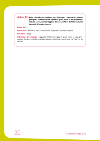 Action 13 • Lutte contre les prescriptions hors indications - favoriser les bonnes
                pratiques - communication, auprès du grand public et des profession-
                nels de santé, sur les rapports de l’AFSSAPS et de l’ANSES sur la
                demande d’amaigrissement
Pilote : DGS.
Partenaires : AFSSAPS, ANSES, associations de patients, sociétés savantes.
Calendrier : 2011.
Indicateurs d’évaluation : plaquette d’information pour le grand public et les profes-
sionnels de santé réalisée sur la base des conclusions des rapports de l’AFSSAPS et de
l’ANSES.




20                                                             PLAN OBÉSITÉ 2010-2013
 