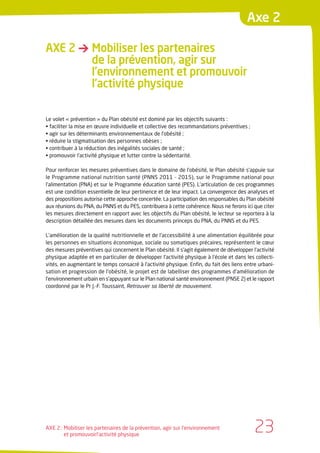 Axe 2

AXE 2 → Mobiliser les partenaires
        de la prévention, agir sur
        l’environnement et promouvoir
        l’activité physique

Le volet « prévention » du Plan obésité est dominé par les objectifs suivants :
• faciliter la mise en œuvre individuelle et collective des recommandations préventives ;
• agir sur les déterminants environnementaux de l’obésité ;
• réduire la stigmatisation des personnes obèses ;
• contribuer à la réduction des inégalités sociales de santé ;
• promouvoir l’activité physique et lutter contre la sédentarité.

Pour renforcer les mesures préventives dans le domaine de l’obésité, le Plan obésité s’appuie sur
le Programme national nutrition santé (PNNS 2011 - 2015), sur le Programme national pour
l’alimentation (PNA) et sur le Programme éducation santé (PES). L’articulation de ces programmes
est une condition essentielle de leur pertinence et de leur impact. La convergence des analyses et
des propositions autorise cette approche concertée. La participation des responsables du Plan obésité
aux réunions du PNA, du PNNS et du PES, contribuera à cette cohérence. Nous ne ferons ici que citer
les mesures directement en rapport avec les objectifs du Plan obésité, le lecteur se reportera à la
description détaillée des mesures dans les documents princeps du PNA, du PNNS et du PES.

L’amélioration de la qualité nutritionnelle et de l’accessibilité à une alimentation équilibrée pour
les personnes en situations économique, sociale ou somatiques précaires, représentent le cœur
des mesures préventives qui concernent le Plan obésité. Il s’agit également de développer l’activité
physique adaptée et en particulier de développer l’activité physique à l’école et dans les collecti-
vités, en augmentant le temps consacré à l’activité physique. Enfin, du fait des liens entre urbani-
sation et progression de l’obésité, le projet est de labelliser des programmes d’amélioration de
l’environnement urbain en s’appuyant sur le Plan national santé environnement (PNSE 2) et le rapport
coordonné par le Pr J.-F. Toussaint, Retrouver sa liberté de mouvement.




AXE 2 : Mobiliser les partenaires de la prévention, agir sur l’environnement
        et promouvoirl’activité physique
                                                                                            23
 
