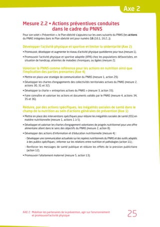 Axe 2

Mesure 2.2 • Actions préventives conduites
             dans le cadre du PNNS
Pour son volet « Prévention », le Plan obésité s’appuiera sur les axes suivants du PNNS (les actions
du PNNS intégrées dans le Plan obésité ont pour numéro 16 (16.1, 16.2…)).


Développer l’activité physique et sportive et limiter la sédentarité (Axe 2)
• Promouvoir, développer et augmenter le niveau d’activité physique quotidienne pour tous (mesure 1).
• Promouvoir l’activité physique et sportive adaptée (APA) chez les populations défavorisées, en
  situation de handicap, atteintes de maladies chroniques, ou âgées (mesure 2).


Valoriser le PNNS comme référence pour les actions en nutrition ainsi que
l’implication des parties prenantes (Axe 4)
• Mettre en place une stratégie de communication du PNNS (mesure 1, action 29).
• Développer les chartes d’engagements des collectivités territoriales actives du PNNS (mesure 2,
  actions 30, 31 et 32).
• Développer la charte « entreprises actives du PNNS » (mesure 3, action 33).
• Faire connaître et valoriser les actions et documents validés par le PNNS (mesure 4, actions 34,
  35 et 36).


Réduire, par des actions spécifiques, les inégalités sociales de santé dans le
champ de la nutrition au sein d’actions générales de prévention (Axe 1)
• Mettre en place des interventions spécifiques pour réduire les inégalités sociales de santé (ISS) en
  matière nutritionnelle (mesure 1, actions 1 à 5).
• Développer et valoriser les chartes d’engagement volontaires de progrès nutritionnel pour une offre
  alimentaire allant dans le sens des objectifs du PNNS (mesure 2, action 8).
• Développer des actions d’information et d’éducation nutritionnelle (mesure 4) :
  - Développer une communication actualisée sur les repères nutritionnels du PNNS et des outils adaptés
    à des publics spécifiques ; informer sur les relations entre nutrition et pathologies (action 11) ;
  - Renforcer les messages de santé publique et réduire les effets de la pression publicitaire
    (action 12).
• Promouvoir l’allaitement maternel (mesure 5, action 13).




AXE 2 : Mobiliser les partenaires de la prévention, agir sur l’environnement
        et promouvoirl’activité physique                                                      25
 