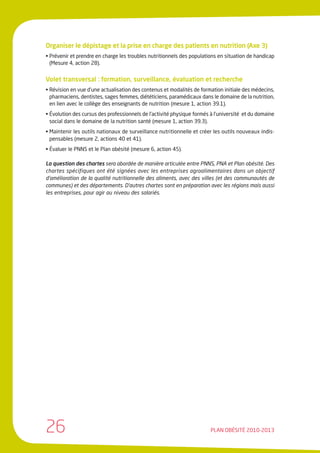 Organiser le dépistage et la prise en charge des patients en nutrition (Axe 3)
• Prévenir et prendre en charge les troubles nutritionnels des populations en situation de handicap
  (Mesure 4, action 28).


Volet transversal : formation, surveillance, évaluation et recherche
• Révision en vue d’une actualisation des contenus et modalités de formation initiale des médecins,
  pharmaciens, dentistes, sages femmes, diététiciens, paramédicaux dans le domaine de la nutrition,
  en lien avec le collège des enseignants de nutrition (mesure 1, action 39.1).
• Évolution des cursus des professionnels de l’activité physique formés à l’université et du domaine
  social dans le domaine de la nutrition santé (mesure 1, action 39.3).
• Maintenir les outils nationaux de surveillance nutritionnelle et créer les outils nouveaux indis-
  pensables (mesure 2, actions 40 et 41).
• Évaluer le PNNS et le Plan obésité (mesure 6, action 45).

La question des chartes sera abordée de manière articulée entre PNNS, PNA et Plan obésité. Des
chartes spécifiques ont été signées avec les entreprises agroalimentaires dans un objectif
d’amélioration de la qualité nutritionnelle des aliments, avec des villes (et des communautés de
communes) et des départements. D’autres chartes sont en préparation avec les régions mais aussi
les entreprises, pour agir au niveau des salariés.




26                                                                      PLAN OBÉSITÉ 2010-2013
 