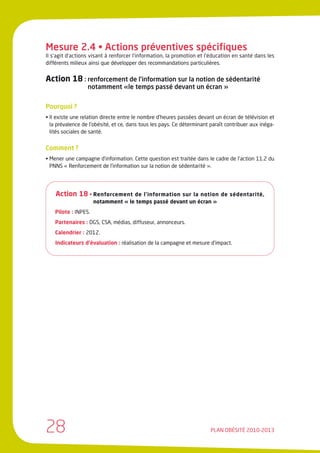 Mesure 2.4 • Actions préventives spécifiques
Il s’agit d’actions visant à renforcer l’information, la promotion et l’éducation en santé dans les
différents milieux ainsi que développer des recommandations particulières.


Action 18 : renforcement de l’information sur la notion de sédentarité
                  notamment «le temps passé devant un écran »


Pourquoi ?
• Il existe une relation directe entre le nombre d’heures passées devant un écran de télévision et
  la prévalence de l’obésité, et ce, dans tous les pays. Ce déterminant paraît contribuer aux inéga-
  lités sociales de santé.


Comment ?
• Mener une campagne d’information. Cette question est traitée dans le cadre de l’action 11.2 du
  PNNS « Renforcement de l’information sur la notion de sédentarité ».




    Action 18 • Renforcement        de l’information sur la notion de sédentarité,
                      notamment « le temps passé devant un écran »
    Pilote : INPES.
    Partenaires : DGS, CSA, médias, diffuseur, annonceurs.
    Calendrier : 2012.
    Indicateurs d’évaluation : réalisation de la campagne et mesure d’impact.




28                                                                      PLAN OBÉSITÉ 2010-2013
 