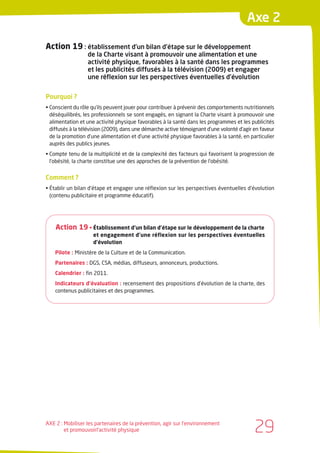 Axe 2

Action 19 : établissement d’un bilan d’étape sur le développement
                  de la Charte visant à promouvoir une alimentation et une
                  activité physique, favorables à la santé dans les programmes
                  et les publicités diffusés à la télévision (2009) et engager
                  une réflexion sur les perspectives éventuelles d’évolution


Pourquoi ?
• Conscient du rôle qu’ils peuvent jouer pour contribuer à prévenir des comportements nutritionnels
  déséquilibrés, les professionnels se sont engagés, en signant la Charte visant à promouvoir une
  alimentation et une activité physique favorables à la santé dans les programmes et les publicités
  diffusés à la télévision (2009), dans une démarche active témoignant d’une volonté d’agir en faveur
  de la promotion d’une alimentation et d’une activité physique favorables à la santé, en particulier
  auprès des publics jeunes.
• Compte tenu de la multiplicité et de la complexité des facteurs qui favorisent la progression de
  l’obésité, la charte constitue une des approches de la prévention de l’obésité.


Comment ?
• Établir un bilan d’étape et engager une réflexion sur les perspectives éventuelles d’évolution
  (contenu publicitaire et programme éducatif).




    Action 19 • Établissement d’un bilan d’étape sur le développement de la charte
                    et engagement d’une réflexion sur les perspectives éventuelles
                    d’évolution
    Pilote : Ministère de la Culture et de la Communication.
    Partenaires : DGS, CSA, médias, diffuseurs, annonceurs, productions.
    Calendrier : fin 2011.
    Indicateurs d’évaluation : recensement des propositions d’évolution de la charte, des
    contenus publicitaires et des programmes.




AXE 2 : Mobiliser les partenaires de la prévention, agir sur l’environnement
        et promouvoirl’activité physique                                                    29
 