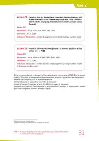 Axe 2

      Action 21 • Favoriser dans les dispositifs de formations des coordinateurs ASV
                            et des animateurs CUCS1 la thématique nutrition santé (alimenta-
                            tion et activité physique), et les coordonner avec les contrats locaux
                            de santé
     Pilote : DGS.
     Partenaires : SGCIV, SGMS, Acsé, INPES, CNV, CRPV.
     Calendrier : 2012 - 2013.
     Indicateur d’évaluation : nombre de stagiaires formés à la thématique nutrition santé.




      Action 22 • Favoriser un environnement propice à la mobilité douce ou active
                            en lien avec le PNSE
     Pilote : DGS.
     Partenaires : SGCIV, SGMS, Acsé2, DGCS, CNV, ANRU, FNAU.
     Calendrier : 2012 - 2013.
     Indicateur d’évaluation : nombre d’actions ou de programme urbain prenant en compte
     la dimension nutrition santé.




Cette mesure du plan est en lien avec le Plan national santé environnement (PNSE 2) et le rapport
du Pr J.-F. Toussaint, Retrouver sa liberté de mouvement ; lesquels s’appuient sur les axes suivants :
favoriser les transports actifs et les mobilités douces ;
améliorer la santé en agissant sur les modes de transports ;
prendre en compte l’impact sur la santé des différents modes de transports ;
règlementer les mesures d’aménagement et les subventions d’ouvrages et d’équipements publics
prenant en compte les mobilités douces ou actives.




1. 1 Contrat urbain de cohésion sociale
2 Agence nationale pour la cohésion sociale et l’égalité des chances




AXE 2 : Mobiliser les partenaires de la prévention, agir sur l’environnement
        et promouvoirl’activité physique                                                     31
 