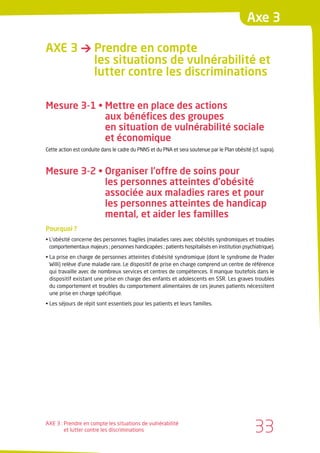 Axe 3

AXE 3 → Prendre en compte
        les situations de vulnérabilité et
        lutter contre les discriminations

Mesure 3-1 • Mettre en place des actions
             aux bénéfices des groupes
             en situation de vulnérabilité sociale
             et économique
Cette action est conduite dans le cadre du PNNS et du PNA et sera soutenue par le Plan obésité (cf. supra).



Mesure 3-2 • Organiser l’offre de soins pour
             les personnes atteintes d’obésité
             associée aux maladies rares et pour
             les personnes atteintes de handicap
             mental, et aider les familles
Pourquoi ?
• L’obésité concerne des personnes fragiles (maladies rares avec obésités syndromiques et troubles
  comportementaux majeurs ; personnes handicapées ; patients hospitalisés en institution psychiatrique).
• La prise en charge de personnes atteintes d’obésité syndromique (dont le syndrome de Prader
  Willi) relève d’une maladie rare. Le dispositif de prise en charge comprend un centre de référence
  qui travaille avec de nombreux services et centres de compétences. Il manque toutefois dans le
  dispositif existant une prise en charge des enfants et adolescents en SSR. Les graves troubles
  du comportement et troubles du comportement alimentaires de ces jeunes patients nécessitent
  une prise en charge spécifique.
• Les séjours de répit sont essentiels pour les patients et leurs familles.




AXE 3 : Prendre en compte les situations de vulnérabilité
        et lutter contre les discriminations                                                     33
 