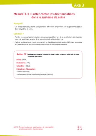 Axe 3

Mesure 3-3 • Lutter contre les discriminations
             dans le système de soins

Pourquoi ?
• Les associations de patients soulignent les difficultés rencontrées par les personnes obèses
  dans le système de soins.


Comment ?
• Prendre en compte la discrimination des personnes obèses lors de la certification des établisse-
  ments de santé dans le cadre de la promotion de la « bientraitance ».
• Faciliter la réalisation et l’application de la fiche d’amélioration de la qualité (FAQ) dans le domaine
  de l’obésité dans le processus de certification des établissements de santé.




    Action 27 • Inclure le critère de « bientraitance » dans la certification des établis-
                       sements de santé
    Pilote : DGOS.
    Partenaires : HAS.
    Calendrier : 2013.
    Indicateurs d’évaluation :
    - définir le critère ;
    - présence du critère dans la prochaine certification.




AXE 3 : Prendre en compte les situations de vulnérabilité
        et lutter contre les discriminations                                                    35
 