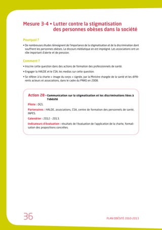 Mesure 3-4 • Lutter contre la stigmatisation
             des personnes obèses dans la société

Pourquoi ?
• De nombreuses études témoignent de l’importance de la stigmatisation et de la discrimination dont
  souffrent les personnes obèses. Le discours médiatique en est imprégné. Les associations ont un
  rôle important d’alerte et de pression.


Comment ?
• Inscrire cette question dans des actions de formation des professionnels de santé.
• Engager la HALDE et le CSA, les medias sur cette question.
• Se référer à la charte « image du corps » signée, par la Ministre chargée de la santé et les diffé-
  rents acteurs et associations, dans le cadre du PNNS en 2008.




    Action 28 • Communication sur la stigmatisation et les discriminations liées à
                    l’obésité
    Pilote : DGS.
    Partenaires : HALDE, associations, CSA, centre de formation des personnels de santé,
    INPES.
    Calendrier : 2012 - 2013.
    Indicateurs d’évaluation : résultats de l’évaluation de l’application de la charte, formali-
    sation des propositions concrètes.




36                                                                      PLAN OBÉSITÉ 2010-2013
 