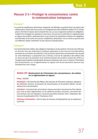 Axe 3

Mesure 3-5 • Protéger le consommateur contre
             la communication trompeuse

Pourquoi ?
• La vente de compléments alimentaires, d’appareils, de méthodes ou produits divers (en dehors des
  médicaments), faisant état d’une action sur l’amaigrissement dans différents médias (TV, TV achats,
  presse, Internet) ne repose, dans la majorité des cas, sur aucun argument justifiant ces allégations.
  L’objectif est d’engager les opérateurs concernés à s’assurer de la conformité à la réglementation
  en vigueur des produits, notamment pour ce qui concerne les dispositions relatives aux allégations
  nutritionnelles et de santé ainsi qu’aux compléments alimentaires, mis en vente ou promus dans
  ces différents médias notamment via des mesures d’autodisciplines.


Comment ?
• Un recensement des médias, des catégories d’opérateurs et des produits concernés sera effectué.
  Un état des lieux des dispositions juridiques applicables et des mesures d’autodisciplines
  existantes le cas échéant sera effectué. L’avis du Conseil national de la consommation sera recueilli
  sur cette thématique. La proposition vise, à minima, à inscrire les opérateurs des médias dans
  un cercle vertueux de promotion et de commercialisation des produits vantant des effets sur
  l’amaigrissement (guide d’autodiscipline de bonnes pratiques) mais aussi à renforcer l’information
  des consommateurs sur la réglementation en vigueur afin de leur permettre d’exercer plus
  facilement leur sens critique.




    Action 29 • Renforcement de l’information des consommateurs, des médias
                     sur la réglementation en vigueur.
    Pilote : DGCCRF.
    Partenaires : CSA, Direction des Médias, DGS, Direction de l’Économie numérique, opérateurs
    des différents secteurs, associations de consommateurs et de patients obèses, Conseil
    national de la consommation.
    Calendrier : Lancement des concertations interservices dès le lancement du Plan obésité
    pour mise au point réglementaire sur les différents produits concernés. Lancement des
    concertations avec les opérateurs concernés deuxième semestre 2011. Élaboration des
    mesures d’autodiscipline 2012. Finalisation 2013.
    Indicateur d’évaluation : mise en place de mesures d’autodisciplines par les opérateurs
    concernés.




AXE 4 : Investir dans la recherche                                                            37
 