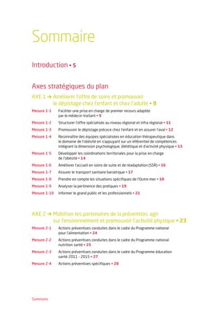 Sommaire
Introduction • 5


Axes stratégiques du plan
AXE 1 → Améliorer l’offre de soins et promouvoir
        le dépistage chez l’enfant et chez l’adulte • 9
Mesure 1-1    Faciliter une prise en charge de premier recours adaptée
              par le médecin traitant • 9
Mesure 1-2    Structurer l’offre spécialisée au niveau régional et infra-régional • 11
Mesure 1-3    Promouvoir le dépistage précoce chez l’enfant et en assurer l’aval • 12
Mesure 1-4    Reconnaître des équipes spécialisées en éducation thérapeutique dans
              le domaine de l’obésité en s’appuyant sur un référentiel de compétences
              intégrant la dimension psychologique, diététique et d’activité physique • 13
Mesure 1-5    Développer les coordinations territoriales pour la prise en charge
              de l’obésité • 14
Mesure 1-6    Améliorer l’accueil en soins de suite et de réadaptation (SSR) • 16
Mesure 1-7    Assurer le transport sanitaire bariatrique • 17
Mesure 1-8    Prendre en compte les situations spécifiques de l’Outre-mer • 18
Mesure 1-9    Analyser la pertinence des pratiques • 19
Mesure 1-10   Informer le grand public et les professionnels • 21




AXE 2 → Mobiliser les partenaires de la prévention, agir
        sur l’environnement et promouvoir l’activité physique • 23
Mesure 2-1    Actions préventives conduites dans le cadre du Programme national
              pour l’alimentation • 24
Mesure 2-2    Actions préventives conduites dans le cadre du Programme national
              nutrition santé • 25
Mesure 2-3    Actions préventives conduites dans le cadre du Programme éducation
              santé 2011 - 2015 • 27
Mesure 2-4    Actions préventives spécifiques • 28




Sommaire
 