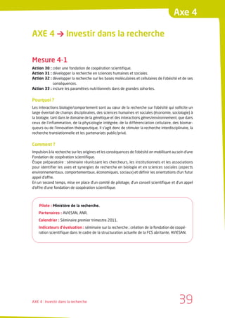 Axe 4

AXE 4 → Investir dans la recherche


Mesure 4-1
Action 30 : créer une fondation de coopération scientifique.
Action 31 : développer la recherche en sciences humaines et sociales.
Action 32 : développer la recherche sur les bases moléculaires et cellulaires de l’obésité et de ses
            conséquences.
Action 33 : inclure les paramètres nutritionnels dans de grandes cohortes.


Pourquoi ?
Les interactions biologie/comportement sont au cœur de la recherche sur l’obésité qui sollicite un
large éventail de champs disciplinaires, des sciences humaines et sociales (économie, sociologie) à
la biologie, tant dans le domaine de la génétique et des interactions gènes/environnement, que dans
ceux de l’inflammation, de la physiologie intégrée, de la différenciation cellulaire, des biomar-
queurs ou de l’innovation thérapeutique. Il s’agit donc de stimuler la recherche interdisciplinaire, la
recherche translationnelle et les partenariats public/privé.


Comment ?
Impulsion à la recherche sur les origines et les conséquences de l’obésité en mobilisant au sein d’une
Fondation de coopération scientifique.
Étape préparatoire : séminaire réunissant les chercheurs, les institutionnels et les associations
pour identifier les axes et synergies de recherche en biologie et en sciences sociales (aspects
environnementaux, comportementaux, économiques, sociaux) et définir les orientations d’un futur
appel d’offre.
En un second temps, mise en place d’un comité de pilotage, d’un conseil scientifique et d’un appel
d’offre d’une fondation de coopération scientifique.



    Pilote : Ministère de la recherche.
    Partenaires : AVIESAN, ANR.
    Calendrier : Séminaire premier trimestre 2011.
    Indicateurs d’évaluation : séminaire sur la recherche ; création de la fondation de coopé-
    ration scientifique dans le cadre de la structuration actuelle de la FCS abritante, AVIESAN.




AXE 4 : Investir dans la recherche                                                            39
 