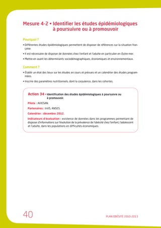 Mesure 4-2 • Identifier les études épidémiologiques
             à poursuivre ou à promouvoir

Pourquoi ?
• Différentes études épidémiologiques permettent de disposer de références sur la situation fran-
  çaise.
• Il est nécessaire de disposer de données chez l’enfant et l’adulte en particulier en Outre-mer.
• Mettre en avant les déterminants sociodémographiques, économiques et environnementaux.


Comment ?
• Établir un état des lieux sur les études en cours et prévues et un calendrier des études program-
  mées.
• Inscrire des paramètres nutritionnels, dont la corpulence, dans les cohortes.



    Action 34 • Identification des études épidémiologiques à poursuivre ou
                     à promouvoir.
    Pilote : AVIESAN.
    Partenaires : InVS, ANSES.
    Calendrier : décembre 2012.
    Indicateurs d’évaluation : existence de données dans les programmes permettant de
    disposer d’informations sur l’évolution de la prévalence de l’obésité chez l’enfant, l’adolescent
    et l’adulte, dans les populations en difficultés économiques.




40                                                                         PLAN OBÉSITÉ 2010-2013
 