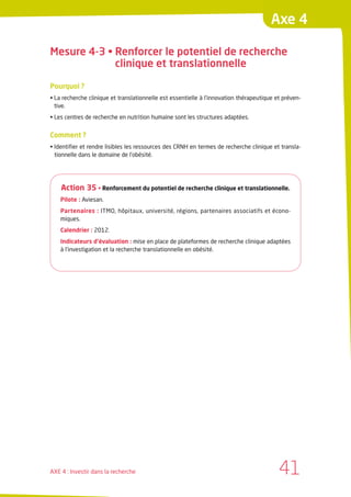 Axe 4

Mesure 4-3 • Renforcer le potentiel de recherche
             clinique et translationnelle

Pourquoi ?
• La recherche clinique et translationnelle est essentielle à l’innovation thérapeutique et préven-
  tive.
• Les centres de recherche en nutrition humaine sont les structures adaptées.


Comment ?
• Identifier et rendre lisibles les ressources des CRNH en termes de recherche clinique et transla-
  tionnelle dans le domaine de l’obésité.




    Action 35 • Renforcement du potentiel de recherche clinique et translationnelle.
    Pilote : Aviesan.
    Partenaires : ITMO, hôpitaux, université, régions, partenaires associatifs et écono-
    miques.
    Calendrier : 2012.
    Indicateurs d’évaluation : mise en place de plateformes de recherche clinique adaptées
    à l’investigation et la recherche translationnelle en obésité.




AXE 4 : Investir dans la recherche                                                        41
 