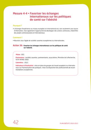 Mesure 4-4 • Favoriser les échanges
             internationaux sur les politiques
             de santé sur l’obésité

Pourquoi ?
• L’échange d’expérience au niveau européen et international est, non seulement une source
  d’information, mais également l’opportunité de développer des actions communes, d’identifier
  des projets communautaires et internationaux.


Comment ?
• Réunions sous l’égide de sociétés savantes européennes ou internationales.


Action 36 • Favoriser les échanges internationaux sur les politiques de santé
               sur l’obésité.



    Pilote : DGS.
   Partenaires : sociétés savantes, parlementaires, associations, Ministère de la Recherche,
   SFSP AFERO, EASO.
   Calendrier : 2012.
   Indicateurs d’évaluation : mise en place de groupes de travail européens ou internatio-
   naux sur l’harmonisation des pratiques ; mise à la disposition des professionnels de recom-
   mandations européennes.




42                                                                    PLAN OBÉSITÉ 2010-2013
 