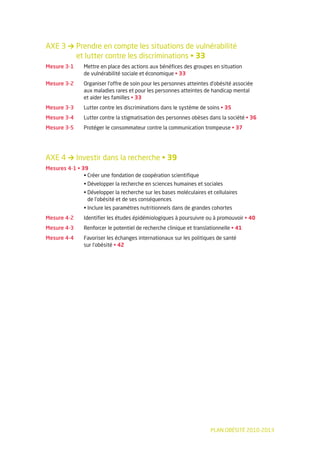 AXE 3 → Prendre en compte les situations de vulnérabilité
        et lutter contre les discriminations • 33
Mesure 3-1     Mettre en place des actions aux bénéfices des groupes en situation
               de vulnérabilité sociale et économique • 33
Mesure 3-2     Organiser l’offre de soin pour les personnes atteintes d’obésité associée
               aux maladies rares et pour les personnes atteintes de handicap mental
               et aider les familles • 33
Mesure 3-3     Lutter contre les discriminations dans le système de soins • 35
Mesure 3-4     Lutter contre la stigmatisation des personnes obèses dans la société • 36
Mesure 3-5     Protéger le consommateur contre la communication trompeuse • 37




AXE 4 → Investir dans la recherche • 39
Mesures 4-1 • 39
               • Créer une fondation de coopération scientifique
               • Développer la recherche en sciences humaines et sociales
               • Développer la recherche sur les bases moléculaires et cellulaires
                 de l’obésité et de ses conséquences
               • Inclure les paramètres nutritionnels dans de grandes cohortes
Mesure 4-2     Identifier les études épidémiologiques à poursuivre ou à promouvoir • 40
Mesure 4-3     Renforcer le potentiel de recherche clinique et translationnelle • 41
Mesure 4-4     Favoriser les échanges internationaux sur les politiques de santé
               sur l’obésité • 42




                                                                      PLAN OBÉSITÉ 2010-2013
 