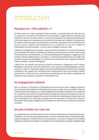 Introduction
Pourquoi un « Plan obésité » ?
En France, près de 15 % de la population adulte est obèse. La prévalence était de l’ordre de 8,5 %
il y a douze ans. Un enfant sur six présente un excès de poids. L’augmentation de la prévalence de
l’obésité au cours des dernières années a concerné particulièrement les populations défavorisées
et les formes graves. Les conséquences sur la santé sont dominées par le diabète et l’hypertension,
les maladies cardiovasculaires et respiratoires, les atteintes articulaires sources de handicaps et
certains cancers. L’obésité retentit également sur la qualité de vie, elle est à l’origine de
stigmatisation et de discrimination. C’est une source d’inégalité sociale de santé.
L’obésité est considérée par de nombreux experts comme une maladie de la transition économique
et nutritionnelle. Elle est liée à l’évolution des modes de vie (alimentation, activité), à des facteurs
environnementaux et économiques, sur un fond de prédisposition biologique, et aggravée par de
nombreux facteurs (médicamenteux, hormonaux...). L’intrication des déterminants est la règle et les
situations cliniques sont hétérogènes. La recherche vise à comprendre cette complexité à l’aide des
sciences humaines, sociales et biologiques.
L’obésité est une maladie chronique qui connaît une tendance à l’aggravation avec le temps.
Développer la prévention, intervenir précocement sur les processus physiopathologiques est donc
essentiel. La prise en charge doit s’adapter à la diversité phénotypique et évolutive des situations
individuelles. Des progrès sont nécessaires dans l’organisation de soins (accessibilité, lisibilité,
cohérence de la chaîne de soins), la formation des professionnels de santé et l’adaptation des
équipements pour améliorer la qualité et la sécurité des soins.



Un engagement national
Dans ce contexte, le Président de la République souhaite que notre pays s’engage résolument
dans la prévention de l’obésité et l’amélioration de sa prise en charge tout en accroissant l’effort de
recherche. Dans cette perspective, il a confié à Madame Anne de Danne l’animation d’une commission
sur la prévention et la prise en charge de l’obésité chargée de présenter des propositions pour un
plan d’action en mobilisant largement les acteurs institutionnels, académiques et économiques ainsi
que les associations. Sur la base des conclusions de cette commission, le Chef de l’État a lancé un
Plan obésité afin d’enrayer la progression de la maladie et de faire face à ses conséquences médicales
et sociales.



Un plan d’action sur trois ans
Les propositions de la commission portent sur la recherche, la prévention et l’organisation des soins.
• Recherche : la France réunit des équipes leaders au niveau international dans le domaine des déter-
minants biologiques de l’obésité et de ses connaissances, ainsi que sur l’approche des maladies
complexes, utilisant les technologies à haut débit et la bio-informatique. Ses équipes d’épidémiologie




Introduction                                                                                       5
 