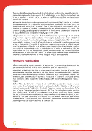 fournissent des données sur l’évolution de la prévalence mais également sur les variations territo-
riales et populationnelles de prévalences de l’excès de poids. Le lien doit être renforcé avec les
sciences humaines et sociales. L’effort de recherche doit être coordonné par une fondation de
recherche scientifique.
• Prévention : la contribution du Programme national nutrition santé (PNNS) à la prise de conscience
collective des enjeux de la prévention nutritionnelle ainsi qu’à la mise en place d’actions de
communication et de terrain est reconnue. L’objectif est d’amplifier cet effort préventif dans le
domaine de l’obésité, en facilitant la mise en pratique des recommandations existantes. Une
attention spécifique doit être portée à l’alimentation en milieu scolaire, la restauration collective et
la restauration solidaire, ainsi qu’à l’activité physique pour la santé.
• Organisation des soins : le système de soins doit s’adapter à l’épidémiologie de l’obésité et
singulièrement à la prévalence accrue de ses formes les plus sévères, qui concernent près de 4 %
de la population adulte. Une attention doit être portée aux jeunes patients souffrant de handicap
ou de maladies génétiques associés à l’obésité. Comme le soulignent les associations de patients
et les sociétés savantes, l’ensemble de la chaîne de soins du premier recours, du médecin traitant
aux prises en charge spécialisées et de rééducation, de soins de suite et de réadaptation, doit être
organisée pour améliorer l’accessibilité, la lisibilité de l’offre, la qualité et la sécurité des soins. Le
rôle du médecin traitant doit être renforcé. L’organisation des soins est une condition préalable à
toute campagne de dépistage chez l’enfant. Les professionnels de santé doivent être formés et
informés sur les recommandations de bonnes pratiques cliniques dans le domaine.



Une large mobilisation
L’État entend mobiliser tous les partenaires de la prévention : les acteurs du système de santé, les
partenaires institutionnels, les associations, les médias, les acteurs économiques.
Le Président de la République a confié au Professeur Arnaud Basdevant la mission de piloter la mise
en œuvre de ces différentes mesures, en lien étroit avec les ministères chargés de la santé, des
sports, de l’alimentation et de l’agriculture, de la recherche et de l’enseignement supérieur, de
l’éducation, de la consommation, de la jeunesse et des aînés, de la cohésion sociale, ainsi qu’avec
leurs partenaires publics (collectivités territoriales), associatifs (consommateurs, patients) et écono-
miques.
Le Plan obésité réunit en un ensemble coordonné une série de mesures et d’actions dont certaines
sont inscrites dans d’autres plans ou initiatives. L’articulation du Plan obésité avec le Programme
national nutrition santé (PNNS 2011 - 2015) et le Programme national pour l’alimentation (PNA),
ainsi qu’avec le Plan national santé environnement (PNSE), le Plan national alimentation insertion
(PAI) et le Plan santé à l’école (PSE), est un élément crucial de cette mobilisation. Elle sera assurée
par une coordination interministérielle. Dans l’objectif de réduction des inégalités sociales et terri-
toriales de santé, il est tenu compte de la politique de la ville, à la fois pour assurer la déclinaison
du PNNS et du PO sur ses territoires et pour mobiliser sur la thématique, les dispositifs spécifiques
de cette politique avec les contrats locaux de santé des ARS.




6                                                                            PLAN OBÉSITÉ 2010-2013
 