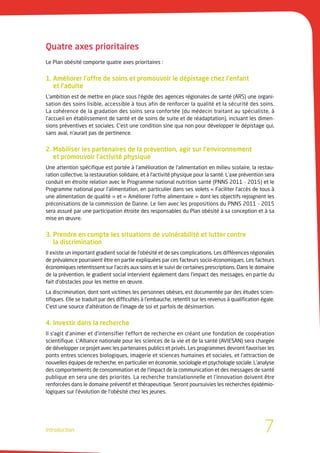 Quatre axes prioritaires
Le Plan obésité comporte quatre axes prioritaires :


1. Améliorer l’offre de soins et promouvoir le dépistage chez l’enfant
   et l’adulte
L’ambition est de mettre en place sous l’égide des agences régionales de santé (ARS) une organi-
sation des soins lisible, accessible à tous afin de renforcer la qualité et la sécurité des soins.
La cohérence de la gradation des soins sera confortée (du médecin traitant au spécialiste, à
l’accueil en établissement de santé et de soins de suite et de réadaptation), incluant les dimen-
sions préventives et sociales. C’est une condition sine qua non pour développer le dépistage qui,
sans aval, n’aurait pas de pertinence.


2. Mobiliser les partenaires de la prévention, agir sur l’environnement
   et promouvoir l’activité physique
Une attention spécifique est portée à l’amélioration de l’alimentation en milieu scolaire, la restau-
ration collective, la restauration solidaire, et à l’activité physique pour la santé. L’axe prévention sera
conduit en étroite relation avec le Programme national nutrition santé (PNNS 2011 - 2015) et le
Programme national pour l’alimentation, en particulier dans ses volets « Faciliter l’accès de tous à
une alimentation de qualité » et « Améliorer l’offre alimentaire » dont les objectifs rejoignent les
préconisations de la commission de Danne. Le lien avec les propositions du PNNS 2011 - 2015
sera assuré par une participation étroite des responsables du Plan obésité à sa conception et à sa
mise en œuvre.


3. Prendre en compte les situations de vulnérabilité et lutter contre
   la discrimination
Il existe un important gradient social de l’obésité et de ses complications. Les différences régionales
de prévalence pourraient être en partie expliquées par ces facteurs socio-économiques. Les facteurs
économiques retentissent sur l’accès aux soins et le suivi de certaines prescriptions. Dans le domaine
de la prévention, le gradient social intervient également dans l’impact des messages, en partie du
fait d’obstacles pour les mettre en œuvre.
La discrimination, dont sont victimes les personnes obèses, est documentée par des études scien-
tifiques. Elle se traduit par des difficultés à l’embauche, retentit sur les revenus à qualification égale.
C’est une source d’altération de l’image de soi et parfois de désinsertion.


4. Investir dans la recherche
Il s’agit d’animer et d’intensifier l’effort de recherche en créant une fondation de coopération
scientifique. L’Alliance nationale pour les sciences de la vie et de la santé (AVIESAN) sera chargée
de développer ce projet avec les partenaires publics et privés. Les programmes devront favoriser les
ponts entres sciences biologiques, imagerie et sciences humaines et sociales, et l’attraction de
nouvelles équipes de recherche, en particulier en économie, sociologie et psychologie sociale. L’analyse
des comportements de consommation et de l’impact de la communication et des messages de santé
publique en sera une des priorités. La recherche translationnelle et l’innovation doivent être
renforcées dans le domaine préventif et thérapeutique. Seront poursuivies les recherches épidémio-
logiques sur l’évolution de l’obésité chez les jeunes.




Introduction                                                                                          7
 