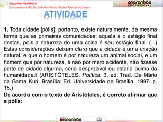 Etapa Pré -Vestibular
1. Toda cidade [pólis], portanto, existe naturalmente, da mesma
forma que as primeiras comunidades; aquela é o estágio final
destas, pois a natureza de uma coisa é seu estágio final. (...)
Estas considerações deixam claro que a cidade é uma criação
natural, e que o homem é por natureza um animal social, e um
homem que por natureza, e não por mero acidente, não fizesse
parte de cidade alguma, seria desprezível ou estaria acima da
humanidade.‖ (ARISTÓTELES. Política. 3. ed. Trad. De Mário
da Gama Kuri. Brasília: Ed. Universidade de Brasília, 1997. p.
15.)
De acordo com o texto de Aristóteles, é correto afirmar que
a pólis:
Coordenador URE São João dos Patos: Walter Alencar de Sousa
 