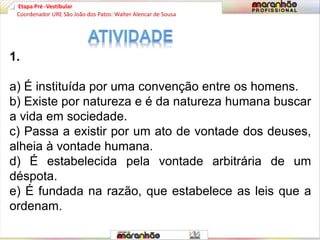 Etapa Pré -Vestibular
1.
a) É instituída por uma convenção entre os homens.
b) Existe por natureza e é da natureza humana buscar
a vida em sociedade.
c) Passa a existir por um ato de vontade dos deuses,
alheia à vontade humana.
d) É estabelecida pela vontade arbitrária de um
déspota.
e) É fundada na razão, que estabelece as leis que a
ordenam.
Coordenador URE São João dos Patos: Walter Alencar de Sousa
 