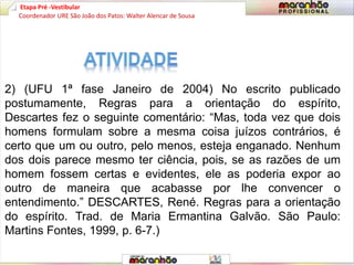 Etapa Pré -Vestibular
2) (UFU 1ª fase Janeiro de 2004) No escrito publicado
postumamente, Regras para a orientação do espírito,
Descartes fez o seguinte comentário: “Mas, toda vez que dois
homens formulam sobre a mesma coisa juízos contrários, é
certo que um ou outro, pelo menos, esteja enganado. Nenhum
dos dois parece mesmo ter ciência, pois, se as razões de um
homem fossem certas e evidentes, ele as poderia expor ao
outro de maneira que acabasse por lhe convencer o
entendimento.” DESCARTES, René. Regras para a orientação
do espírito. Trad. de Maria Ermantina Galvão. São Paulo:
Martins Fontes, 1999, p. 6-7.)
Coordenador URE São João dos Patos: Walter Alencar de Sousa
 