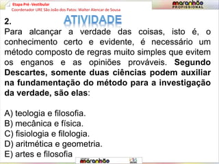 Etapa Pré -Vestibular
2.
Para alcançar a verdade das coisas, isto é, o
conhecimento certo e evidente, é necessário um
método composto de regras muito simples que evitem
os enganos e as opiniões prováveis. Segundo
Descartes, somente duas ciências podem auxiliar
na fundamentação do método para a investigação
da verdade, são elas:
A) teologia e filosofia.
B) mecânica e física.
C) fisiologia e filologia.
D) aritmética e geometria.
E) artes e filosofia
Coordenador URE São João dos Patos: Walter Alencar de Sousa
 