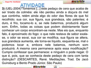 Etapa Pré -Vestibular
3) (UEL-2004)“Tomemos [...] este pedaço de cera que acaba de
ser tirado da colméia: ele não perdeu ainda a doçura do mel
que continha, retém ainda algo do odor das flores de que foi
recolhido; sua cor, sua figura, sua grandeza, são patentes; é
duro, é frio, tocamo-lo e, se nele batermos, produzirá algum
som. Enfim, todas as coisas que podem distintamente fazer
conhecer um corpo encontram-se neste. Mas eis que, enquanto
falo, é aproximado do fogo: o que nele restava de sabor exala-
se, o odor se esvai, sua cor se modifica, sua figura se altera,
sua grandeza aumenta, ele torna-se líquido, esquenta-se, mal o
podemos tocar e, embora nele batamos, nenhum som
produzirá. A mesma cera permanece após essa modificação?
Cumpre confessar que permanece: e ninguém o pode negar. O
que é, pois, que se conhecia deste pedaço de cera com tanta
distinção? (DESCARTES, René. Meditações. Trad. De Jacó
Guinsburg e Bento Prado Júnior. São Paulo)
 