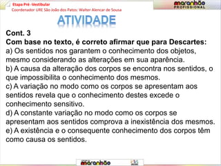 Etapa Pré -Vestibular
Cont. 3
Com base no texto, é correto afirmar que para Descartes:
a) Os sentidos nos garantem o conhecimento dos objetos,
mesmo considerando as alterações em sua aparência.
b) A causa da alteração dos corpos se encontra nos sentidos, o
que impossibilita o conhecimento dos mesmos.
c) A variação no modo como os corpos se apresentam aos
sentidos revela que o conhecimento destes excede o
conhecimento sensitivo.
d) A constante variação no modo como os corpos se
apresentam aos sentidos comprova a inexistência dos mesmos.
e) A existência e o consequente conhecimento dos corpos têm
como causa os sentidos.
Coordenador URE São João dos Patos: Walter Alencar de Sousa
 