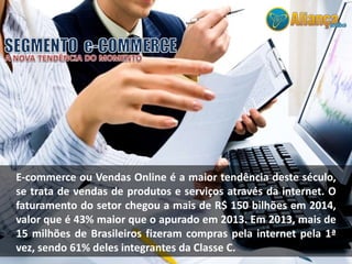E-commerce ou Vendas Online é a maior tendência deste século,
se trata de vendas de produtos e serviços através da internet. O
faturamento do setor chegou a mais de R$ 150 bilhões em 2014,
valor que é 43% maior que o apurado em 2013. Em 2013, mais de
15 milhões de Brasileiros fizeram compras pela internet pela 1ª
vez, sendo 61% deles integrantes da Classe C.
 