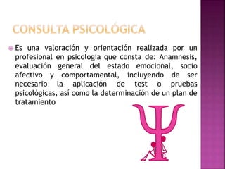  Es una valoración y orientación realizada por un
profesional en psicología que consta de: Anamnesis,
evaluación general del estado emocional, socio
afectivo y comportamental, incluyendo de ser
necesario la aplicación de test o pruebas
psicológicas, así como la determinación de un plan de
tratamiento
 