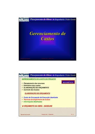 Planejamento de Obras de Engenharia (Visão Geral)
figcom@uol.com.br Francisco das C. Figueiredo Sld 43
Gerenciamento deGerenciamento de
CustosCustos
Planejamento de Obras de Engenharia (Visão Geral)
figcom@uol.com.br Francisco das C. Figueiredo Sld 44
GERENCIAMENTO DO CUSTO DO PROJETO
Planejamento dos recursos
Estimativa dos custos
ELABORAÇÃO DO ORÇAMENTO
Controle dos Custos
ELABORAÇÃO DO ORÇAMENTO
Custo da Concepção de Execução idealizada
Técnicas da Engenharia de Custos
Informações Detalhadas
ORORÇÇAMENTO DA OBRAAMENTO DA OBRA –– BASELINEBASELINE
REFERÊNCIAREFERÊNCIA
 