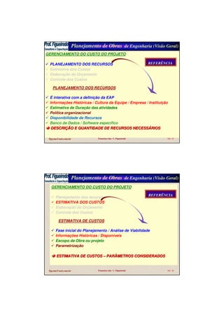 Planejamento de Obras de Engenharia (Visão Geral)
figcom@uol.com.br Francisco das C. Figueiredo Sld 45
GERENCIAMENTO DO CUSTO DO PROJETO
PLANEJAMENTO DOS RECURSOS
Estimativa dos Custos
Elaboração do Orçamento
Controle dos Custos
GERENCIAMENTO DO CUSTO DO PROJETO
PLANEJAMENTO DOS RECURSOS
Estimativa dos Custos
Elaboração do Orçamento
Controle dos Custos
PLANEJAMENTO DOS RECURSOS
É interativa com a definição da EAP
Informações Históricas / Cultura da Equipe / Empresa / Instituição
Estimativa de Duração das atividades
Política organizacional
Disponibilidade de Recursos
Banco de Dados / Software específico
DESCRIDESCRIÇÇÃO E QUANTIDADE DE RECURSOS NECESSÃO E QUANTIDADE DE RECURSOS NECESSÁÁRIOSRIOS
REFERÊNCIAREFERÊNCIA
Planejamento de Obras de Engenharia (Visão Geral)
figcom@uol.com.br Francisco das C. Figueiredo Sld 46
GERENCIAMENTO DO CUSTO DO PROJETO
Planejamento dos recursos
ESTIMATIVA DOS CUSTOS
Elaboração do Orçamento
Controle dos Custos
ESTIMATIVA DE CUSTOS
Fase inicial do Planejamento / Análise de Viabilidade
Informações Históricas / Disponíveis
Escopo da Obra ou projeto
Parametrização
ESTIMATIVA DE CUSTOSESTIMATIVA DE CUSTOS –– PARÂMETROS CONSIDERADOSPARÂMETROS CONSIDERADOS
REFERÊNCIAREFERÊNCIA
 