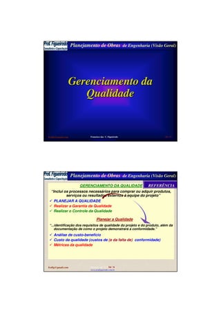 Planejamento de Obras de Engenharia (Visão Geral)
fcofig@gmail.com Francisco das C. Figueiredo
www.profigueiredo.com.br
Sld 53
Gerenciamento daGerenciamento da
QualidadeQualidade
Planejamento de Obras de Engenharia (Visão Geral)
fcofig@gmail.com Francisco das C. Figueiredo
www.profigueiredo.com.br
Sld 54
GERENCIAMENTO DA QUALIDADE
“Inclui os processos necessários para comprar ou adquir produtos,
serviços ou resultados externos à equipe do projeto”
PLANEJAR A QUALIDADE
Realizar a Garantia da Qualidade
Realizar o Controle da Qualidade
Planejar a Qualidade
“...identificação dos requisitos de qualidade do projeto e do produto, além da
documentação de como o projeto demonstrará a conformidade.”
Análise de custo-benefício
Custo da qualidade (custos de (e da falta de) conformidade)
Métricas da qualidade
REFERÊNCIAREFERÊNCIA
 